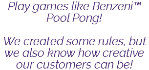 Play games like Benzeni™ Pool Pong! We created some rules, but we also know how creative our customers can be!